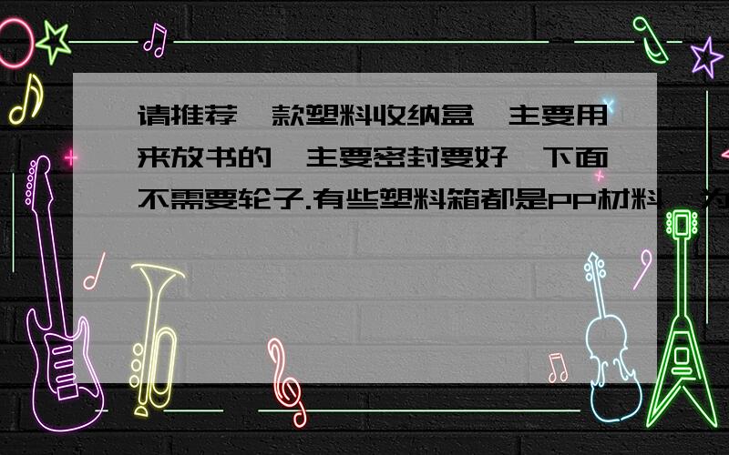 请推荐一款塑料收纳盒,主要用来放书的,主要密封要好,下面不需要轮子.有些塑料箱都是PP材料,为什么价格差异那么大?