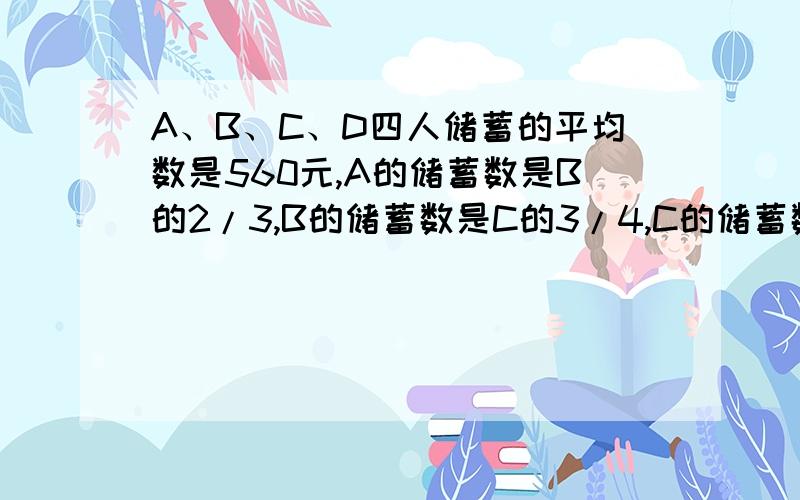 A、B、C、D四人储蓄的平均数是560元,A的储蓄数是B的2/3,B的储蓄数是C的3/4,C的储蓄数是D的4/5