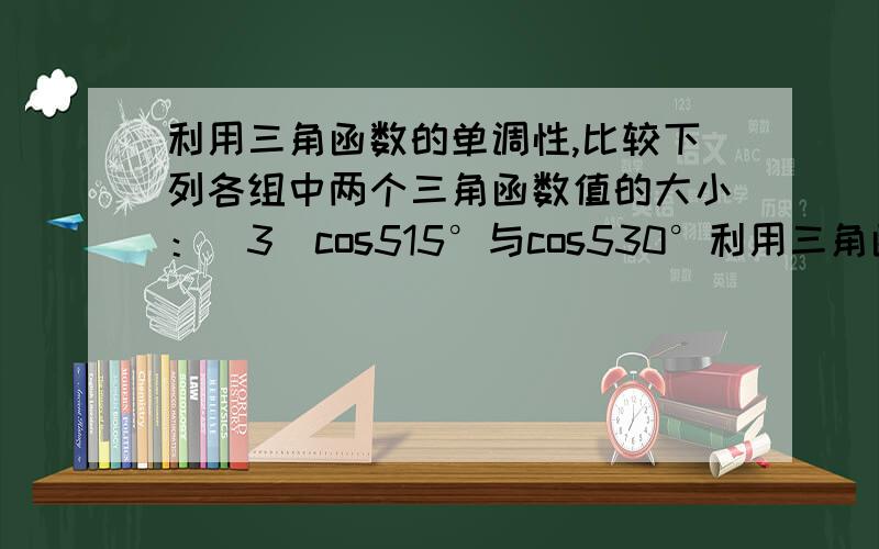 利用三角函数的单调性,比较下列各组中两个三角函数值的大小：(3)cos515°与cos530°利用三角函数的单调性,比较下列各组中两个三角函数值的大小：(3)cos515°与cos530° (4)sin(-54/7π)与sin(-63/8π)