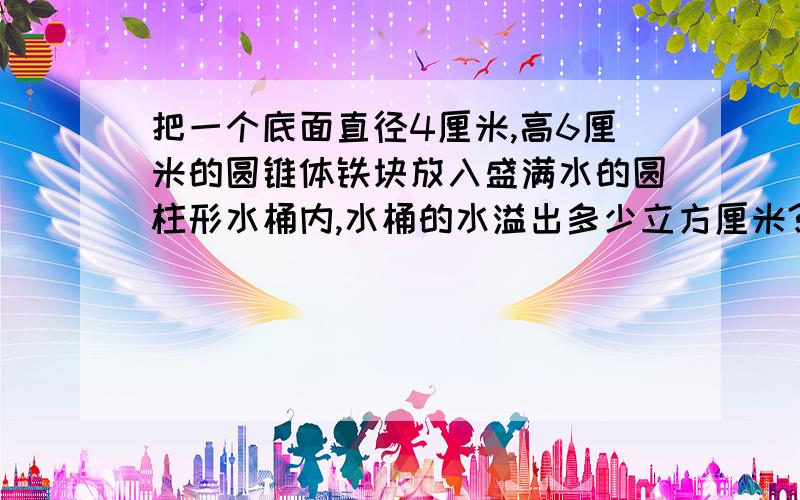 把一个底面直径4厘米,高6厘米的圆锥体铁块放入盛满水的圆柱形水桶内,水桶的水溢出多少立方厘米?（圆柱底面直径8厘米,高9厘米）