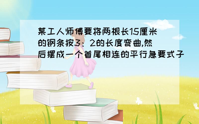 某工人师傅要将两根长15厘米的钢条按3：2的长度弯曲,然后摆成一个首尾相连的平行急要式子