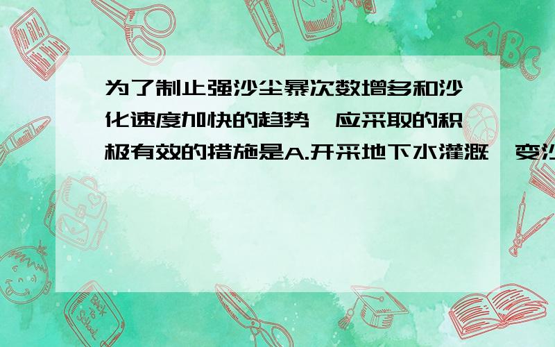 为了制止强沙尘暴次数增多和沙化速度加快的趋势,应采取的积极有效的措施是A.开采地下水灌溉,变沙地为耕地和草地?B.在干旱地区减少耕地,扩大牧场,发展畜牧业?C.采取合理办法调整当地产