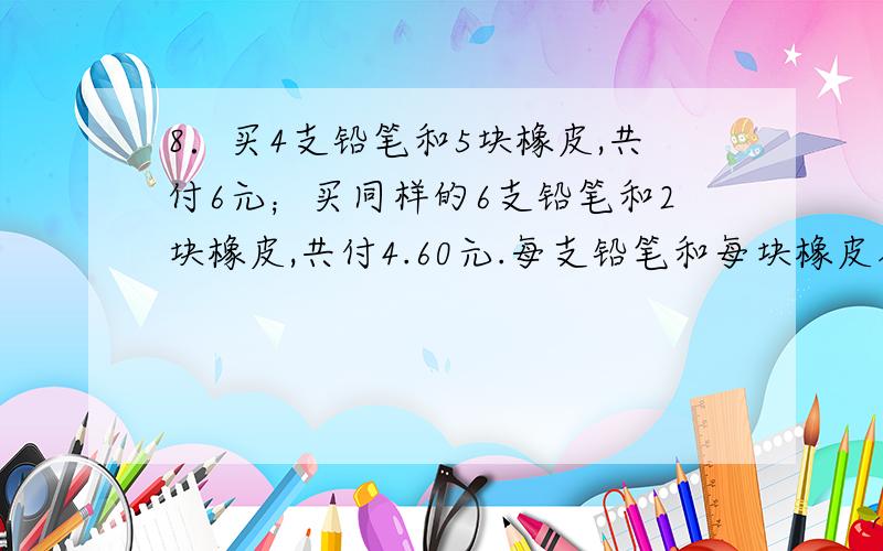 8．买4支铅笔和5块橡皮,共付6元；买同样的6支铅笔和2块橡皮,共付4.60元.每支铅笔和每块橡皮各多少钱?