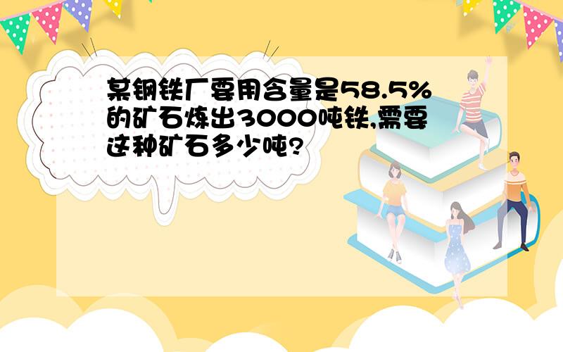 某钢铁厂要用含量是58.5%的矿石炼出3000吨铁,需要这种矿石多少吨?