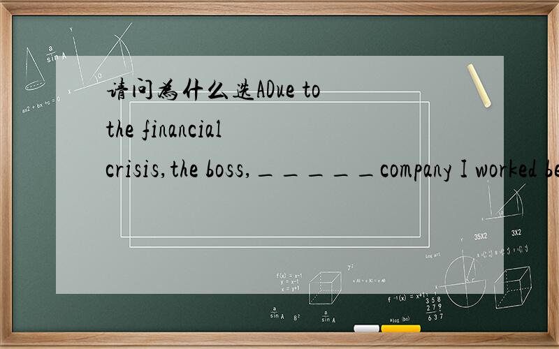 请问为什么选ADue to the financial crisis,the boss,_____company I worked before,has moved his factory to a small city.A.in whose  B. whose  C.in which  D.which