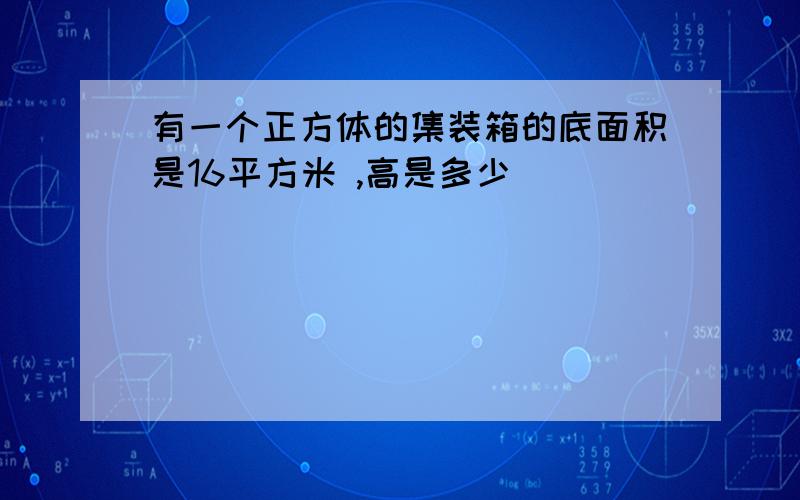 有一个正方体的集装箱的底面积是16平方米 ,高是多少