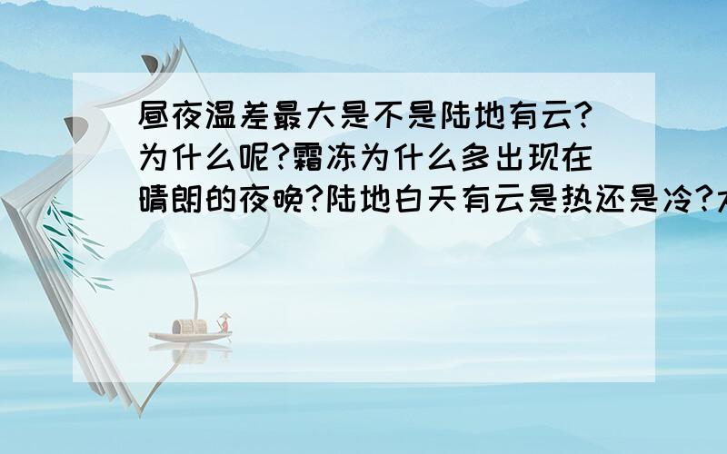 昼夜温差最大是不是陆地有云?为什么呢?霜冻为什么多出现在晴朗的夜晚?陆地白天有云是热还是冷?太阳辐射减弱,太阳逆辐射也会减弱吗?能不能详细跟我说一说大气对地球的保温作用过程呢?