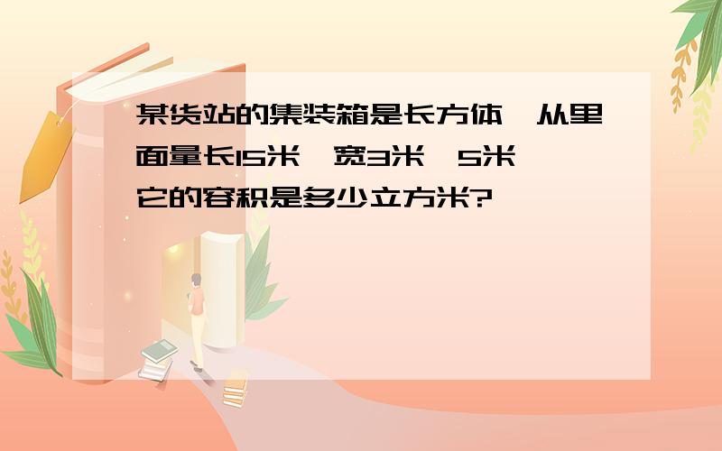 某货站的集装箱是长方体,从里面量长15米,宽3米,5米,它的容积是多少立方米?