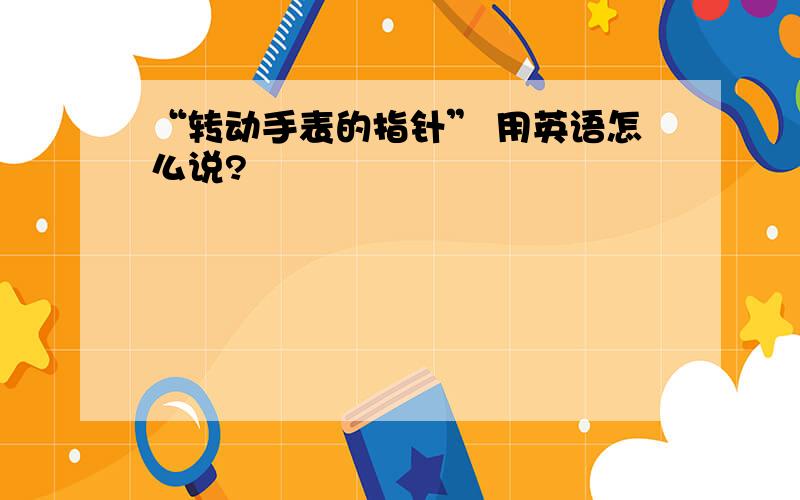 “转动手表的指针” 用英语怎么说?