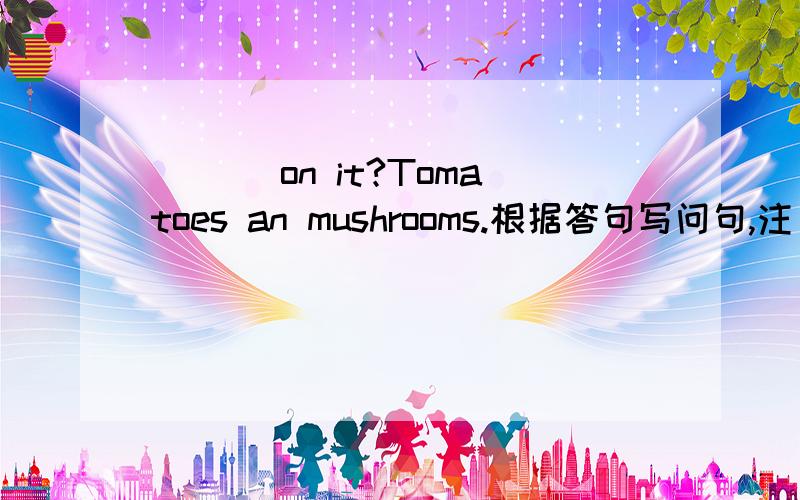 _________________ on it?Tomatoes an mushrooms.根据答句写问句,注：是在买匹萨的时候