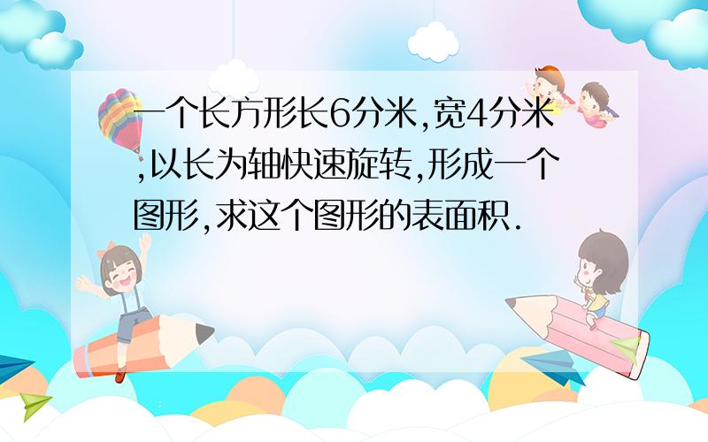 一个长方形长6分米,宽4分米,以长为轴快速旋转,形成一个图形,求这个图形的表面积.