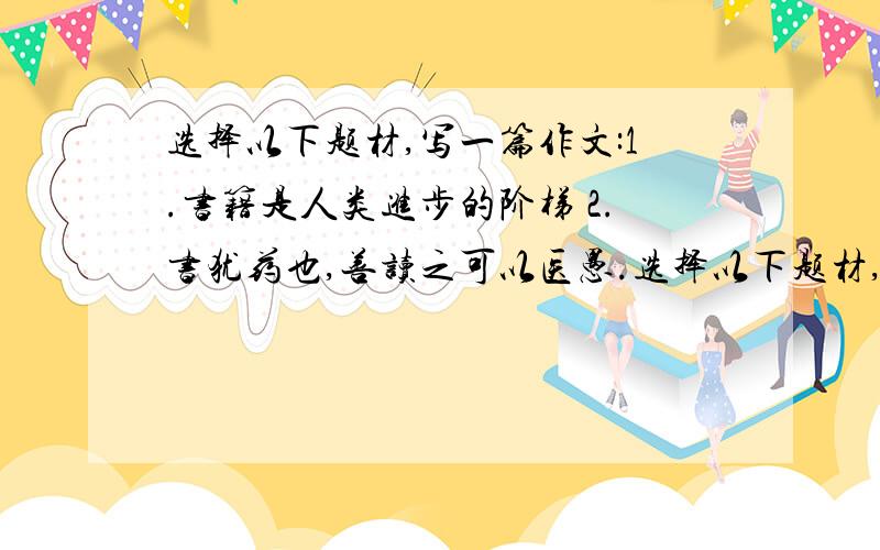 选择以下题材,写一篇作文:1.书籍是人类进步的阶梯 2.书犹药也,善读之可以医愚.选择以下题材,写一篇作文:1.书籍是人类进步的阶梯 2.书犹药也,善读之可以医愚.3.读一本好书,就是和许多高尚