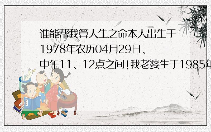 谁能帮我算人生之命本人出生于1978年农历04月29日、中午11、12点之间!我老婆生于1985年农历11月19日早上5至6点之间!请问本人一生命运如何、再问我与老婆会不会生屑相冲?