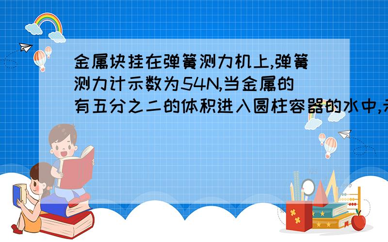 金属块挂在弹簧测力机上,弹簧测力计示数为54N,当金属的有五分之二的体积进入圆柱容器的水中,示数为46N,已知圆柱容器底面积为200立方厘米,1 .金属块的密度. 2若金属块全部进入与未全部进