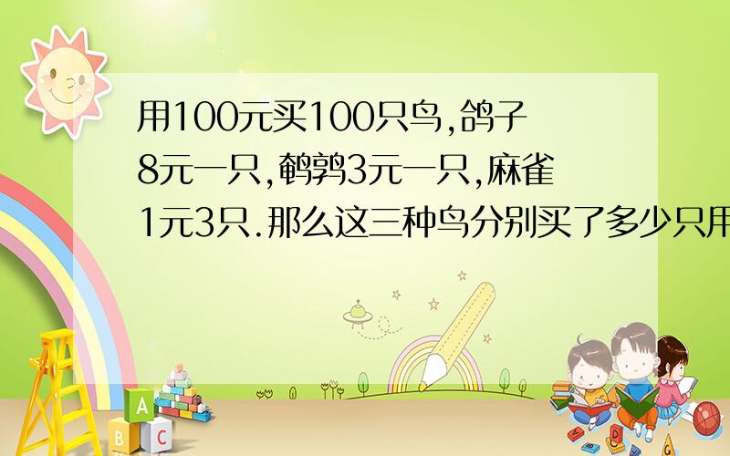 用100元买100只鸟,鸽子8元一只,鹌鹑3元一只,麻雀1元3只.那么这三种鸟分别买了多少只用方程解写过程!各位帮帮忙吧!救命的啊!