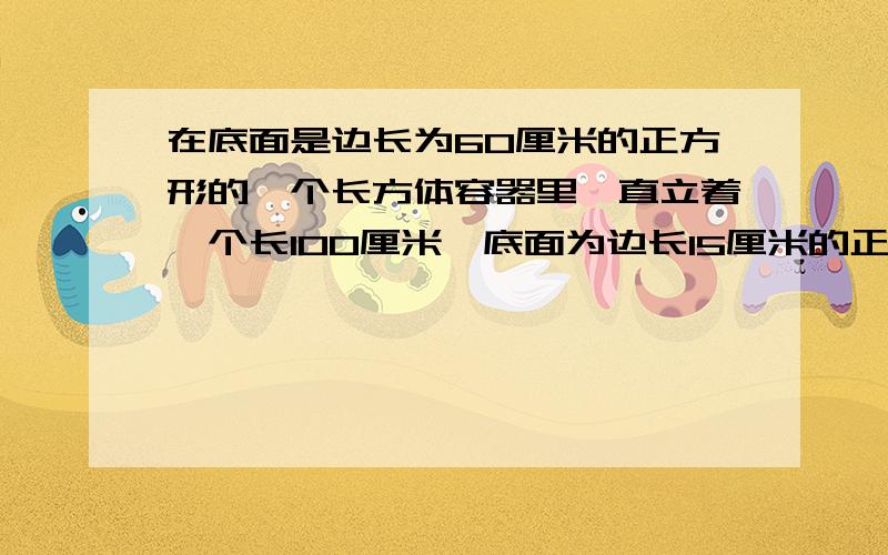 在底面是边长为60厘米的正方形的一个长方体容器里,直立着一个长100厘米、底面为边长15厘米的正方形的四棱铁棍,这时容器里的水深50厘米深.现在把铁棍轻轻地向正上方提起24厘米,露出水面