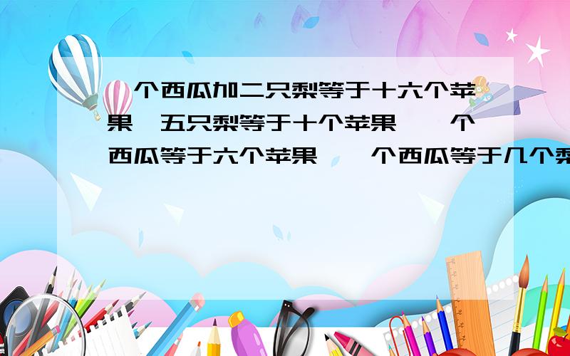 一个西瓜加二只梨等于十六个苹果,五只梨等于十个苹果,一个西瓜等于六个苹果,一个西瓜等于几个梨