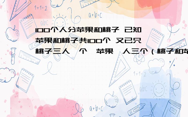 100个人分苹果和桃子 已知苹果和桃子共100个 又已只桃子三人一个,苹果一人三个（桃子和苹果不能同时得到要一步一步列哦!太复杂我看不懂