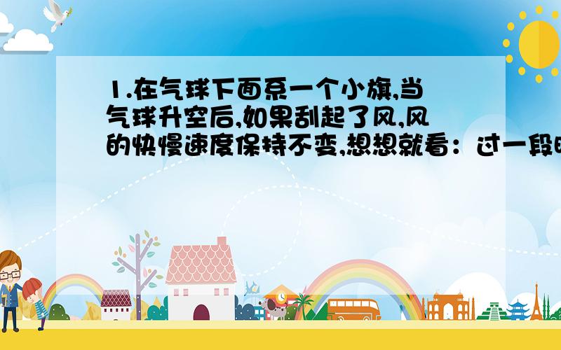 1.在气球下面系一个小旗,当气球升空后,如果刮起了风,风的快慢速度保持不变,想想就看：过一段时间后气球下面的旗子会飘扬起来.这是因为气球下面的旗子相对于地面时____（静止）的饿,相