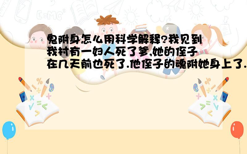 鬼附身怎么用科学解释?我见到我村有一妇人死了爹,她的侄子在几天前也死了.他侄子的魂附她身上了.她喊人的称呼降低了一辈,她喊她儿个兄弟,完全是按她侄子的辈分喊的.这是怎么回事?是