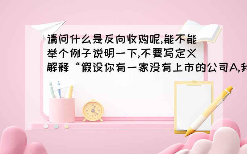 请问什么是反向收购呢,能不能举个例子说明一下,不要写定义解释“假设你有一家没有上市的公司A,我是上市公司B,现在你的A公司购买B公司股份,此时你的A公司成为B公司的控股股东,然后你再