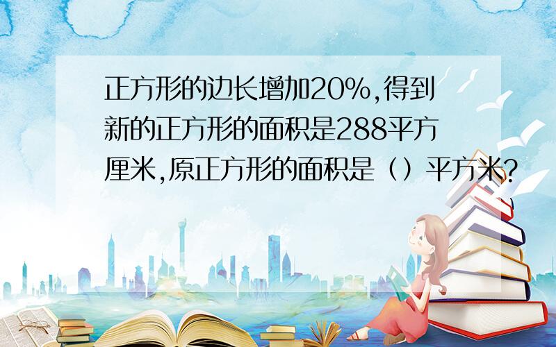 正方形的边长增加20%,得到新的正方形的面积是288平方厘米,原正方形的面积是（）平方米?