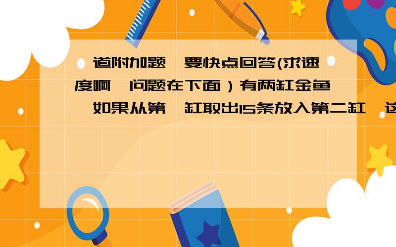 一道附加题,要快点回答(求速度啊,问题在下面）有两缸金鱼,如果从第一缸取出15条放入第二缸,这时第二缸内金鱼是第一缸的七分之五,已知第二缸内原有35条鱼,第一缸内原来有多少条鱼?