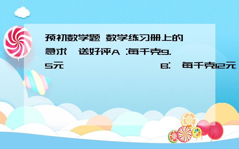 预初数学题 数学练习册上的 急求,送好评A :每千克9.5元                 B:  每千克12元                C:  每千克15元   有5又1/2千克                      有8又1/6千克                  有10又1/3千克      第二题