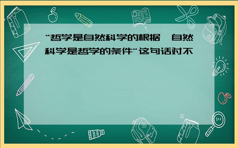 “哲学是自然科学的根据,自然科学是哲学的条件”这句话对不,