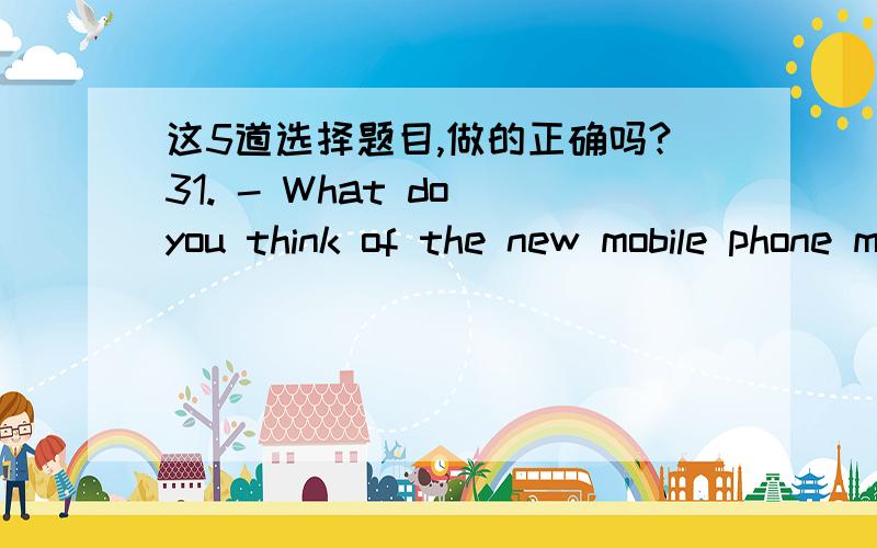 这5道选择题目,做的正确吗?31. - What do you think of the new mobile phone model?- ______C___A. It goes very fast.          B It travels very fast.C. It is very expensive.         D It walks very slowly.32. - Could I speak to Jane, please?-