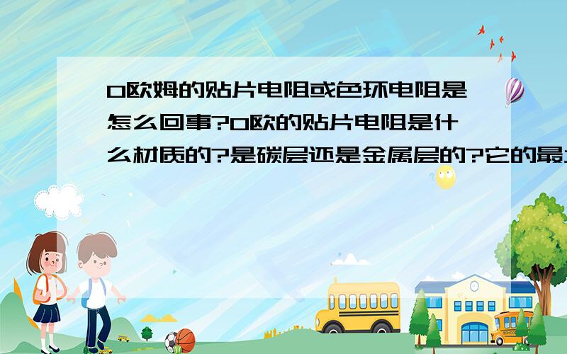 0欧姆的贴片电阻或色环电阻是怎么回事?0欧的贴片电阻是什么材质的?是碳层还是金属层的?它的最大功率也和其他阻值的一样吗?有没有功率很大的贴片电阻,相当于线路板的导线的,最少能过50