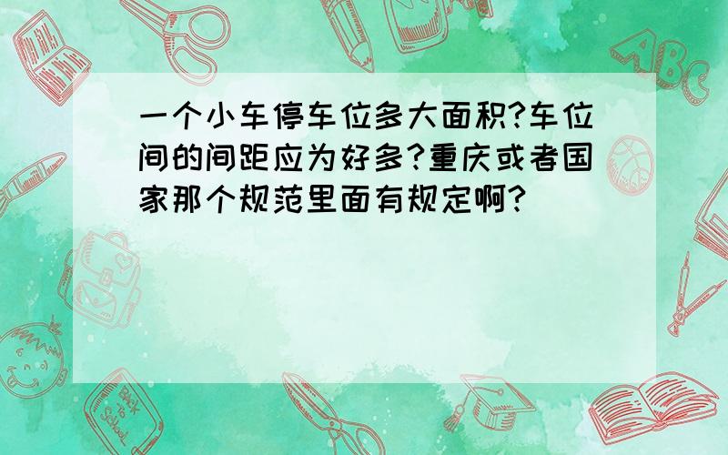 一个小车停车位多大面积?车位间的间距应为好多?重庆或者国家那个规范里面有规定啊?