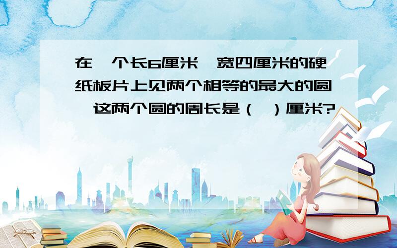 在一个长6厘米,宽四厘米的硬纸板片上见两个相等的最大的圆,这两个圆的周长是（ ）厘米?