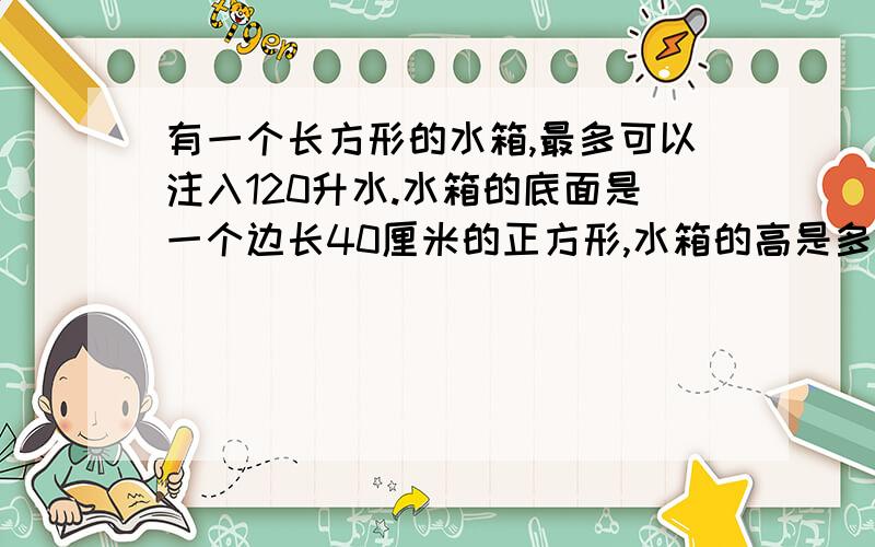 有一个长方形的水箱,最多可以注入120升水.水箱的底面是一个边长40厘米的正方形,水箱的高是多少厘米?