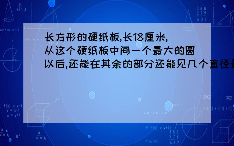 长方形的硬纸板,长18厘米,从这个硬纸板中间一个最大的圆以后,还能在其余的部分还能见几个直径最大,面积相等的,去掉所有圆中的面积?