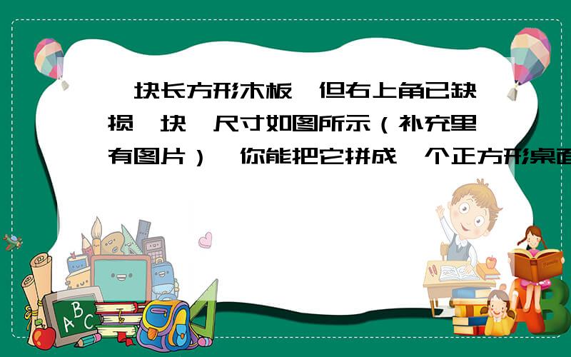 一块长方形木板,但右上角已缺损一块,尺寸如图所示（补充里有图片）,你能把它拼成一个正方形桌面吗（画的不好,请见谅）