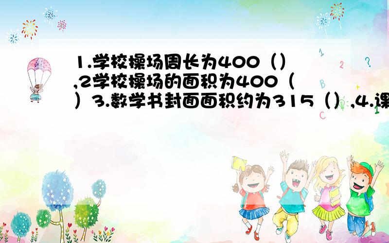 1.学校操场周长为400（）,2学校操场的面积为400（）3.数学书封面面积约为315（）,4.课桌桌面面积约为70（5.手帕面积约为600（）,6.大树高8（）7.手指指甲面积约为1（）,8.一把学生尺长20（）9.