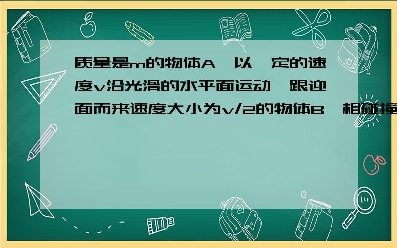 质量是m的物体A,以一定的速度v沿光滑的水平面运动,跟迎面而来速度大小为v/2的物体B,相碰撞,碰后两个物体结合在一起沿碰前A的方向运动且它们的共同速度大小为v/3,则物体B的质量是多少?