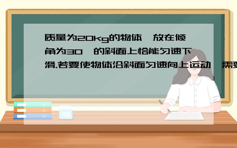 质量为20kg的物体,放在倾角为30°的斜面上恰能匀速下滑.若要使物体沿斜面匀速向上运动,需要对物体施加多大的沿斜面向上的力?（g取10N/kg）