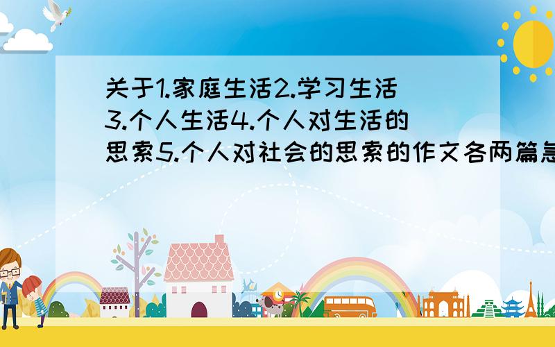 关于1.家庭生活2.学习生活3.个人生活4.个人对生活的思索5.个人对社会的思索的作文各两篇急（老师让抄的）别误解