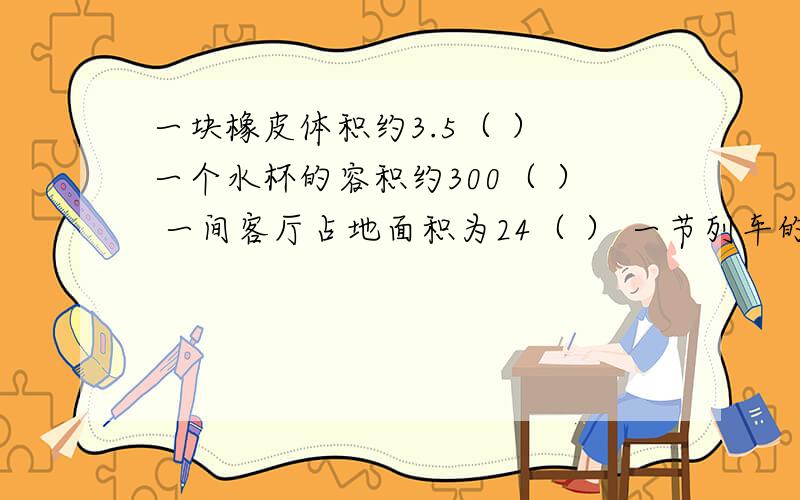 一块橡皮体积约3.5（ ） 一个水杯的容积约300（ ） 一间客厅占地面积为24（ ） 一节列车的容积是135（ ）