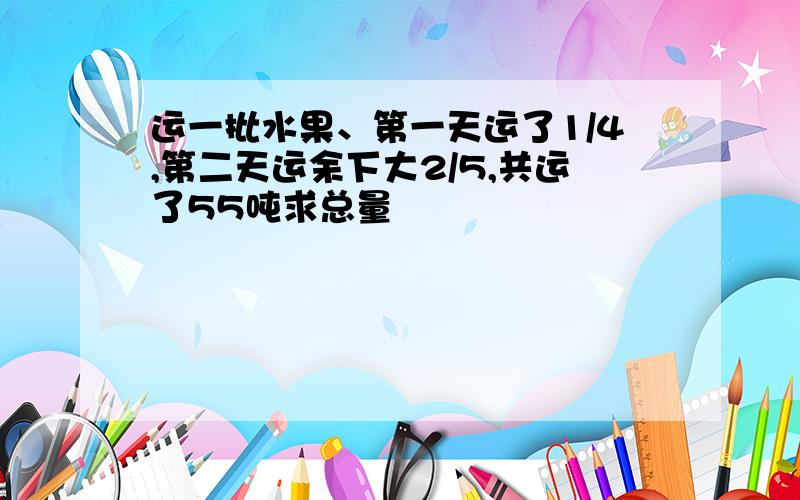 运一批水果、第一天运了1/4,第二天运余下大2/5,共运了55吨求总量