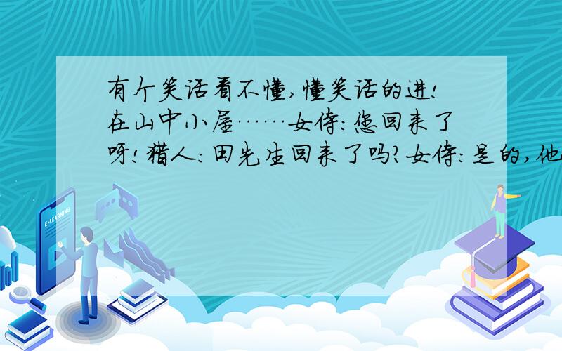 有个笑话看不懂,懂笑话的进!在山中小屋……女侍：您回来了呀!猎人：田先生回来了吗?女侍：是的,他已经回来了.刚刚才回来的.猎人：乔先生呢?女侍：猎人：那高先生呢?女侍：他还没回来