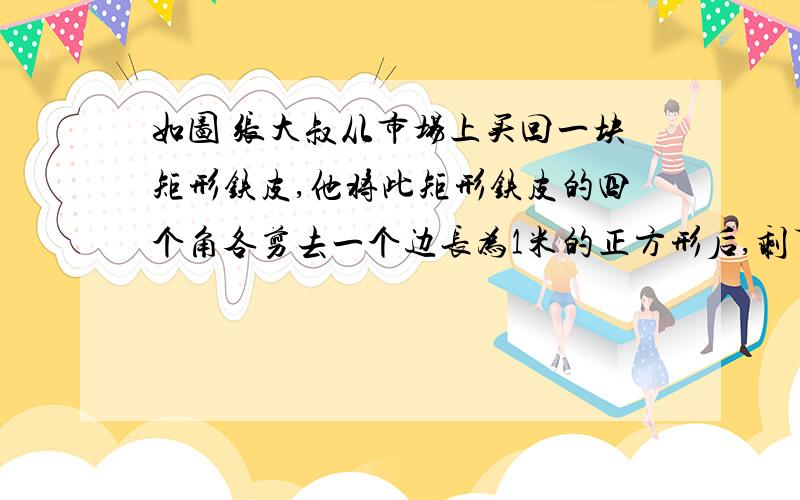 如图 张大叔从市场上买回一块矩形铁皮,他将此矩形铁皮的四个角各剪去一个边长为1米的正方形后,剩下的部分刚好能围成一个容积为15立方米的无盖长方体箱子,且此长方体箱子底面的长比宽