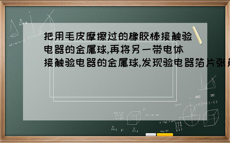 把用毛皮摩擦过的橡胶棒接触验电器的金属球,再将另一带电体接触验电器的金属球,发现验电器箔片张角变大,则该带电体带的是（ ）A.正电荷 B.负电荷 C不带电 D无法确定标准答案给了B B的负