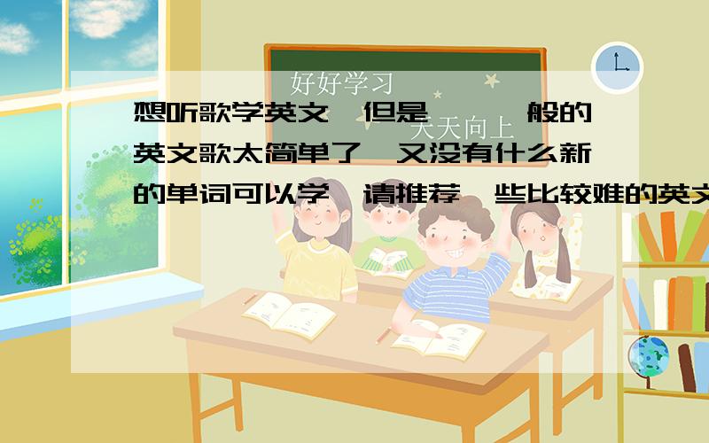 想听歌学英文,但是——一般的英文歌太简单了,又没有什么新的单词可以学,请推荐一些比较难的英文歌,能让我在听歌的时候可以学到一些生词