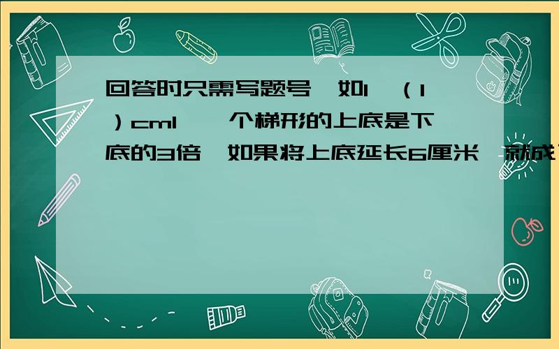 回答时只需写题号,如1、（1）cm1、一个梯形的上底是下底的3倍,如果将上底延长6厘米,就成了平行四边形,这个梯形的上底是（ )cm,下底是（ ）cm.