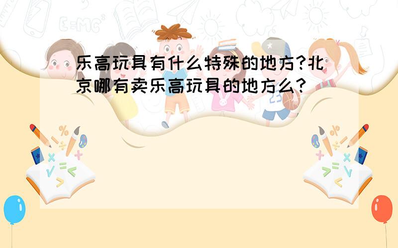 乐高玩具有什么特殊的地方?北京哪有卖乐高玩具的地方么?