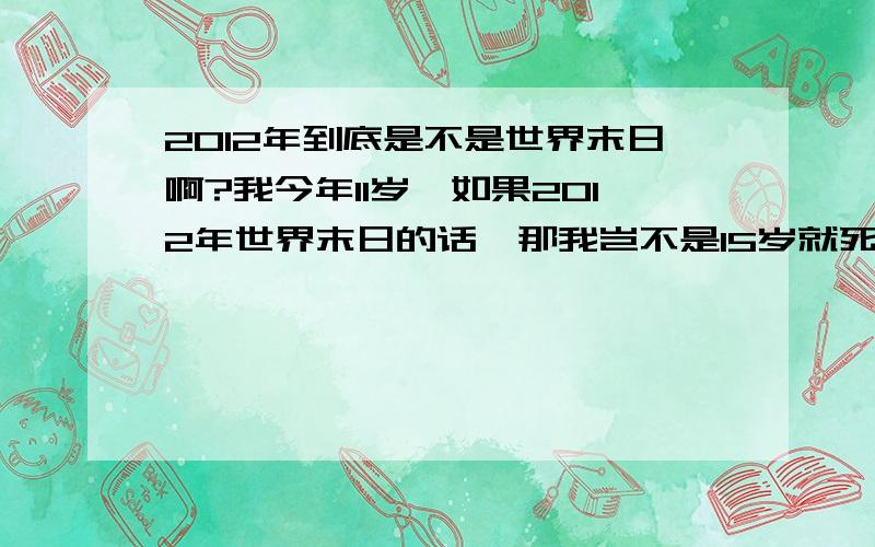 2012年到底是不是世界末日啊?我今年11岁,如果2012年世界末日的话,那我岂不是15岁就死了?天啊,太恐怖了!我还没见到浩民,不想这么快死啊!55555555