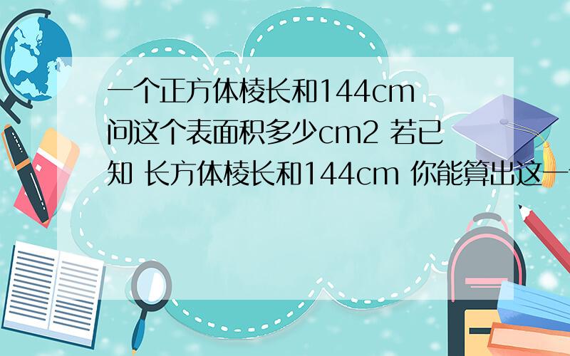 一个正方体棱长和144cm 问这个表面积多少cm2 若已知 长方体棱长和144cm 你能算出这一个正方体棱长和144cm 问这个表面积多少cm2 若已知 长方体棱长和144cm 你能算出这个长方体表面积多少?